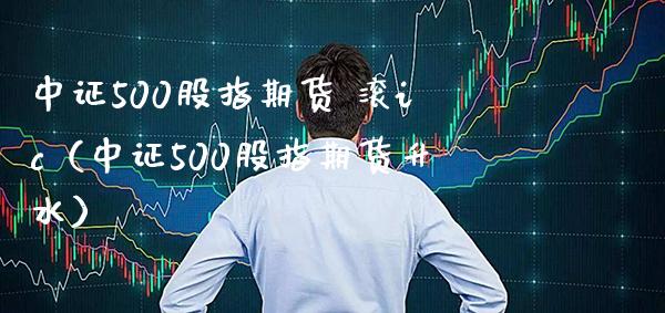 中证500股指期货 滚ic（中证500股指期货升水） (https://www.njaxzs.com/) 期货直播间 第1张