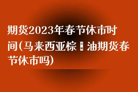 期货2023年春节休市时间(马来西亚棕榈油期货春节休市吗) (https://www.njaxzs.com/) 原油期货 第1张