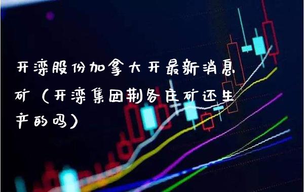 开滦股份加拿大开最新消息矿（开滦集团荆各庄矿还生产的吗） (https://www.njaxzs.com/) 内盘期货 第1张