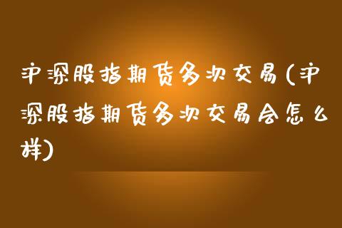 沪深股指期货多次交易(沪深股指期货多次交易会怎么样) (https://www.njaxzs.com/) 原油期货 第1张