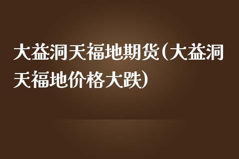 大益洞天福地期货(大益洞天福地价格大跌) (https://www.njaxzs.com/) 期货行情 第1张