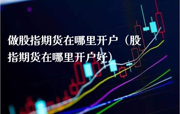 做股指期货在哪里开户（股指期货在哪里开户好） (https://www.njaxzs.com/) 期货直播间 第1张