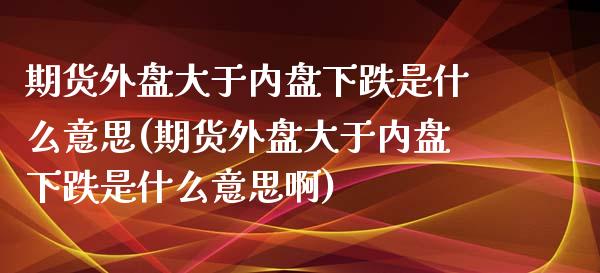 期货外盘大于内盘下跌是什么意思(期货外盘大于内盘下跌是什么意思啊) (https://www.njaxzs.com/) 期货直播间 第1张