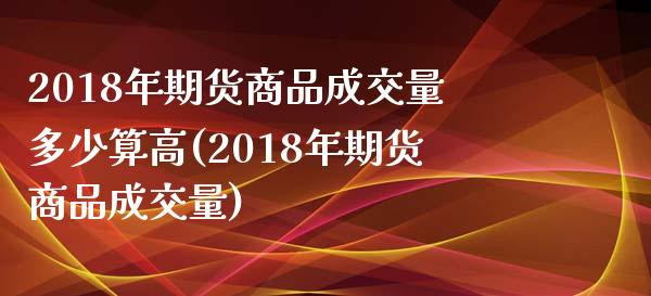 2018年期货商品成交量多少算高(2018年期货商品成交量) (https://www.njaxzs.com/) 黄金期货 第1张