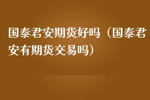 国泰君安期货好吗（国泰君安有期货交易吗） (https://www.njaxzs.com/) 内盘期货 第1张