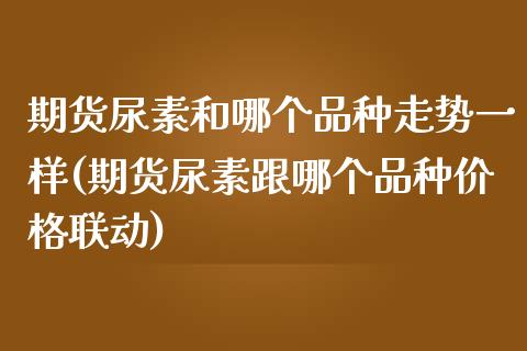 期货尿素和哪个品种走势一样(期货尿素跟哪个品种价格联动) (https://www.njaxzs.com/) 原油期货 第1张