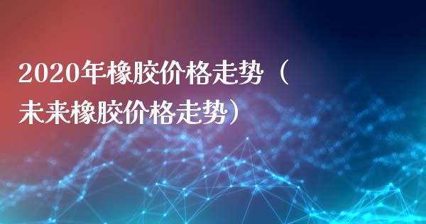 2020年橡胶走势（未来橡胶走势） (https://www.njaxzs.com/) 期货直播间 第1张