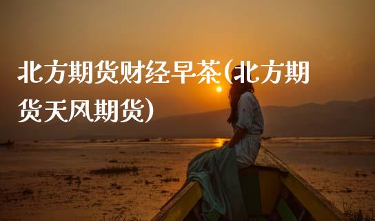 北方期货财经早茶(北方期货天风期货) (https://www.njaxzs.com/) 原油期货 第1张