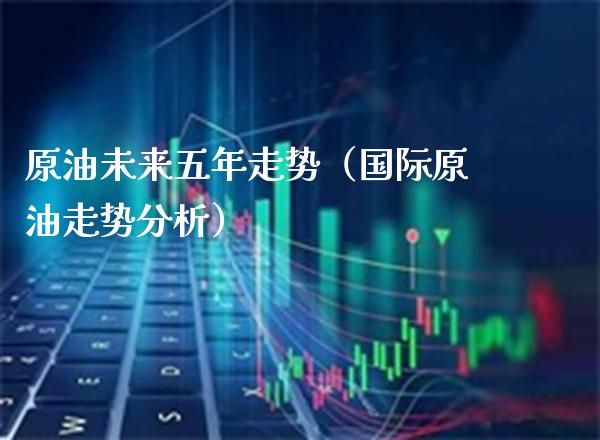 原油未来五年走势（国际原油走势分析） (https://www.njaxzs.com/) 期货直播间 第1张