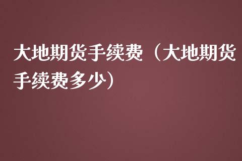 大地期货手续费（大地期货手续费多少） (https://www.njaxzs.com/) 期货行情 第1张