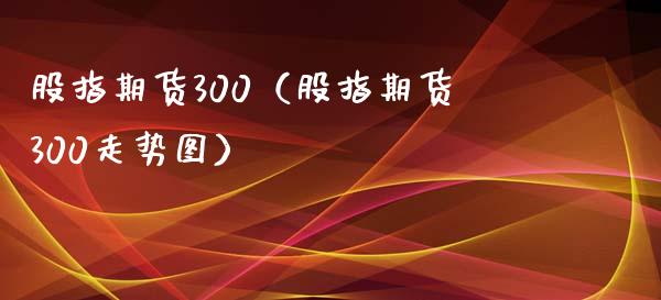 股指期货300(股指期货300走势图) 期货直播间 第1张-爱新财经 股指期货300(股指期货300走势图) (https://www.njaxzs.com/) 期货直播间 第1张