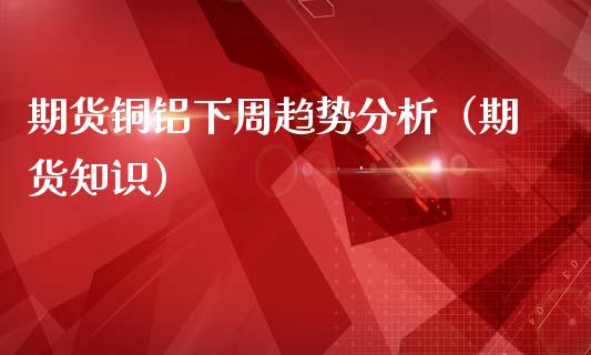 期货铜铝下周趋势分析（期货知识） (https://www.njaxzs.com/) 内盘期货 第1张