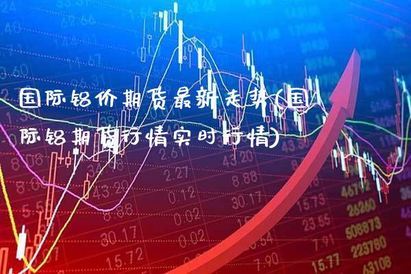 国际铝价期货最新走势(国际铝期货行情实时行情) (https://www.njaxzs.com/) 期货开户 第1张