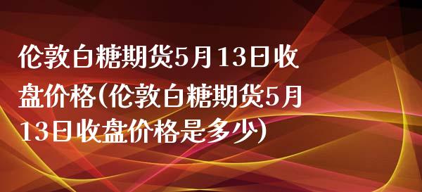 伦敦白糖期货5月13日收盘价格(伦敦白糖期货5月13日收盘价格是多少) (https://www.njaxzs.com/) 期货直播间 第1张