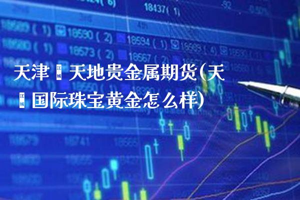 天津鑫天地贵金属期货(天鑫国际珠宝黄金怎么样) (https://www.njaxzs.com/) 期货投资 第1张