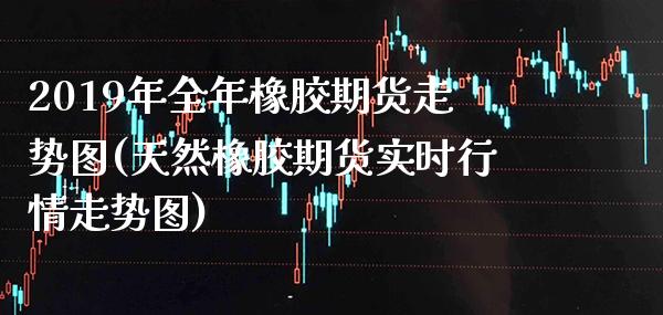 2019年全年橡胶期货走势图(天然橡胶期货实时行情走势图) (https://www.njaxzs.com/) 期货开户 第1张