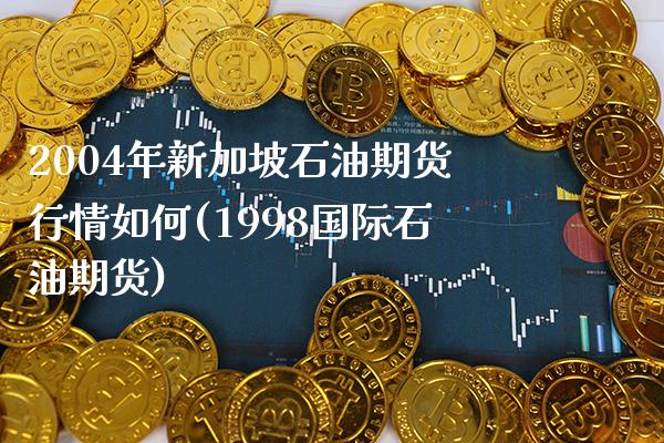 2004年新加坡石油期货行情如何(1998国际石油期货) (https://www.njaxzs.com/) 期货直播间 第1张