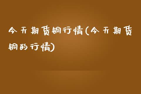 今天期货铜行情(今天期货铜的行情) (https://www.njaxzs.com/) 期货直播间 第1张