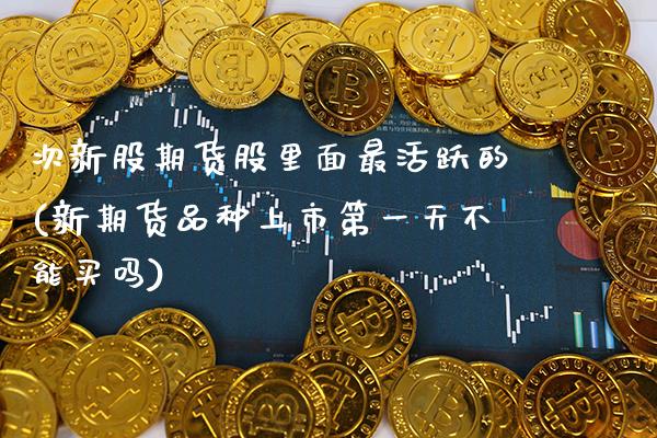 次新股期货股里面最活跃的(新期货品种上市第一天不能买吗) (https://www.njaxzs.com/) 期货直播间 第1张