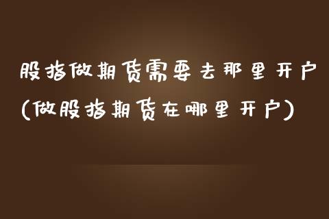 股指做期货需要去那里开户(做股指期货在哪里开户) (https://www.njaxzs.com/) 期货直播间 第1张