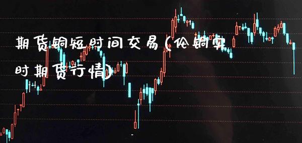 期货铜短时间交易(伦铜实时期货行情) (https://www.njaxzs.com/) 期货直播间 第1张