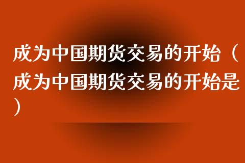 成为中国期货交易的开始（成为中国期货交易的开始是） (https://www.njaxzs.com/) 期货直播间 第1张