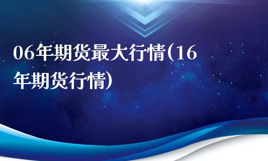 06年期货最大行情(16年期货行情) (https://www.njaxzs.com/) 期货开户 第1张