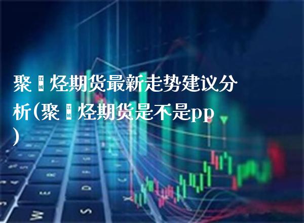 聚烯烃期货最新走势建议分析(聚烯烃期货是不是pp) (https://www.njaxzs.com/) 期货直播间 第1张