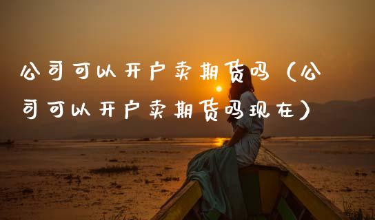 公司可以开户卖期货吗（公司可以开户卖期货吗现在） (https://www.njaxzs.com/) 期货直播间 第1张