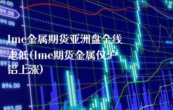 lme金属期货亚洲盘全线走低(lme期货金属仅沪铝上涨) (https://www.njaxzs.com/) 期货投资 第1张