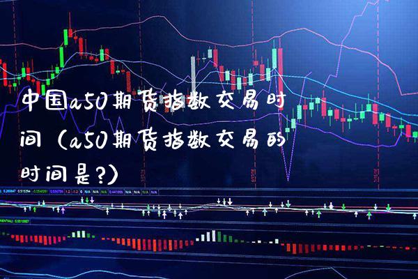 中国a50期货指数交易时间（a50期货指数交易的时间是?） (https://www.njaxzs.com/) 期货行情 第1张