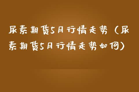尿素期货5月行情走势（尿素期货5月行情走势如何） (https://www.njaxzs.com/) 期货行情 第1张