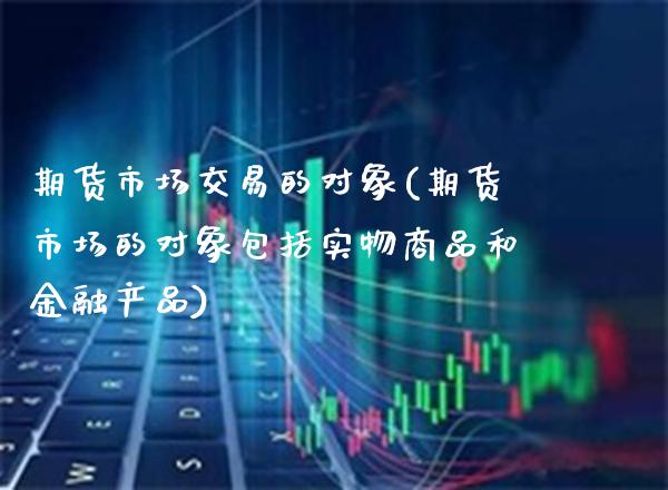 期货市场交易的对象(期货市场的对象包括实物商品和金融产品) (https://www.njaxzs.com/) 期货投资 第1张