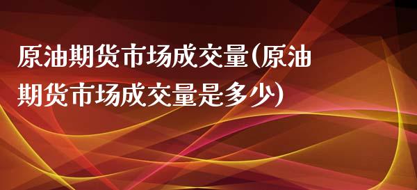 原油期货市场成交量(原油期货市场成交量是多少) (https://www.njaxzs.com/) 期货直播间 第1张