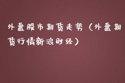 外盘股市期货走势（外盘期货行情新浪财经） (https://www.njaxzs.com/) 期货直播间 第1张