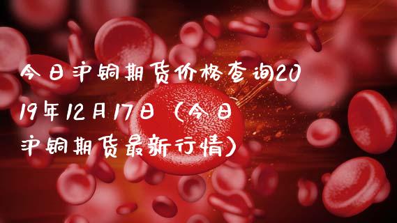 今日沪铜期货查询2019年12月17日（今日沪铜期货最新行情） (https://www.njaxzs.com/) 期货直播间 第1张