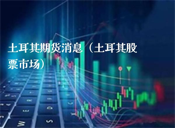 土耳其期货消息（土耳其股票市场） (https://www.njaxzs.com/) 期货直播间 第1张