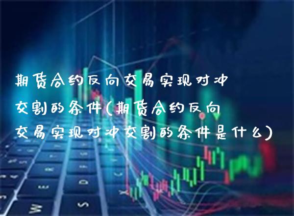 期货合约反向交易实现对冲交割的条件(期货合约反向交易实现对冲交割的条件是什么) (https://www.njaxzs.com/) 原油期货 第1张