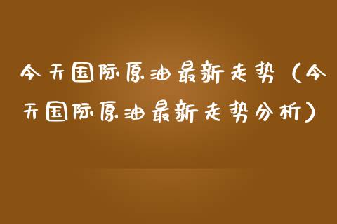 今天国际原油最新走势（今天国际原油最新走势分析） (https://www.njaxzs.com/) 期货行情 第1张