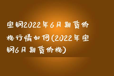 宝钢2022年6月期货价格行情如何(2022年宝钢6月期货价格) (https://www.njaxzs.com/) 原油期货 第1张