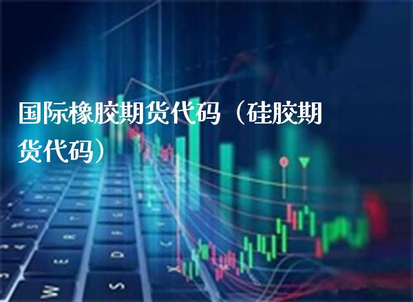 国际橡胶期货代码（硅胶期货代码） (https://www.njaxzs.com/) 内盘期货 第1张