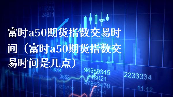 富时a50期货指数交易时间（富时a50期货指数交易时间是几点） (https://www.njaxzs.com/) 内盘期货 第1张
