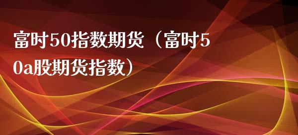 富时50指数期货（富时50a股期货指数） (https://www.njaxzs.com/) 期货直播间 第1张