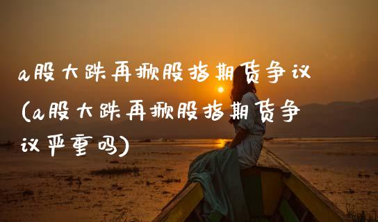 a股大跌再掀股指期货争议(a股大跌再掀股指期货争议严重吗) (https://www.njaxzs.com/) 黄金期货 第1张