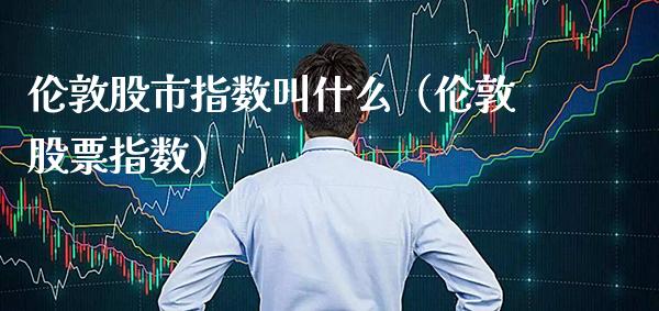 伦敦股市指数叫什么（伦敦股票指数） (https://www.njaxzs.com/) 内盘期货 第1张