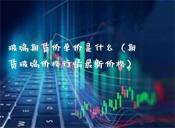 玻璃期货价单价是什么（期货玻璃行情最新） (https://www.njaxzs.com/) 期货直播间 第1张