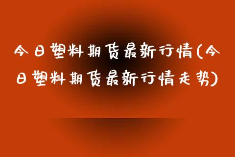 今日塑料期货最新行情(今日塑料期货最新行情走势) (https://www.njaxzs.com/) 期货直播间 第1张