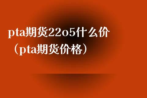 pta期货22o5什么价（pta期货） (https://www.njaxzs.com/) 期货直播间 第1张