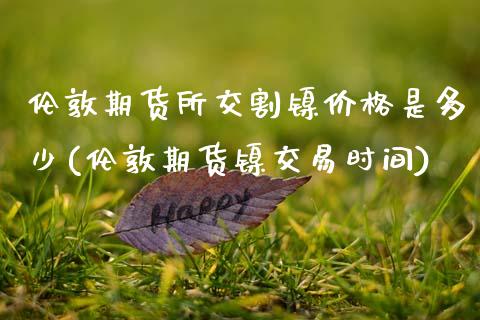 伦敦期货所交割镍价格是多少(伦敦期货镍交易时间) (https://www.njaxzs.com/) 期货行情 第1张