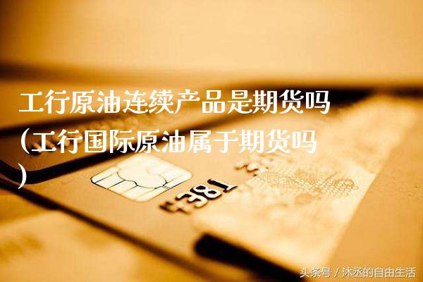 工行原油连续产品是期货吗(工行国际原油属于期货吗) (https://www.njaxzs.com/) 期货行情 第1张